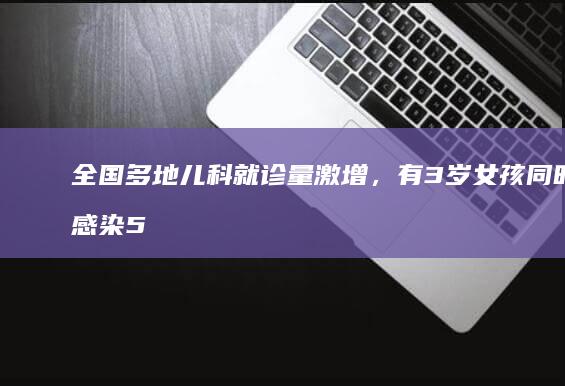 全国多地儿科就诊量激增，有 3 岁女孩同时感染 5 种病原体，为何会叠加感染？该如何应对？